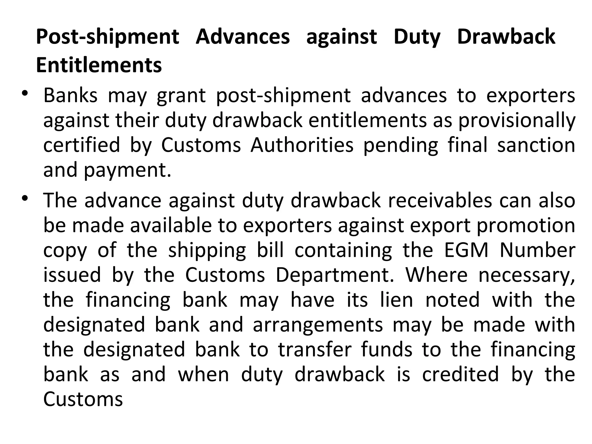 Post-shipment Advances against Duty Drawback
Entitlements
• Banks may grant post-shipment advances to exporters
against their duty drawback entitlements as provisionally
certified by Customs Authorities pending final sanction
and payment.
• The advance against duty drawback receivables can also
be made available to exporters against export promotion
copy of the shipping bill containing the EGM Number
issued by the Customs Department. Where necessary,
the financing bank may have its lien noted with the
designated bank and arrangements may be made with
the designated bank to transfer funds to the financing
bank as and when duty drawback is credited by the
Customs
 