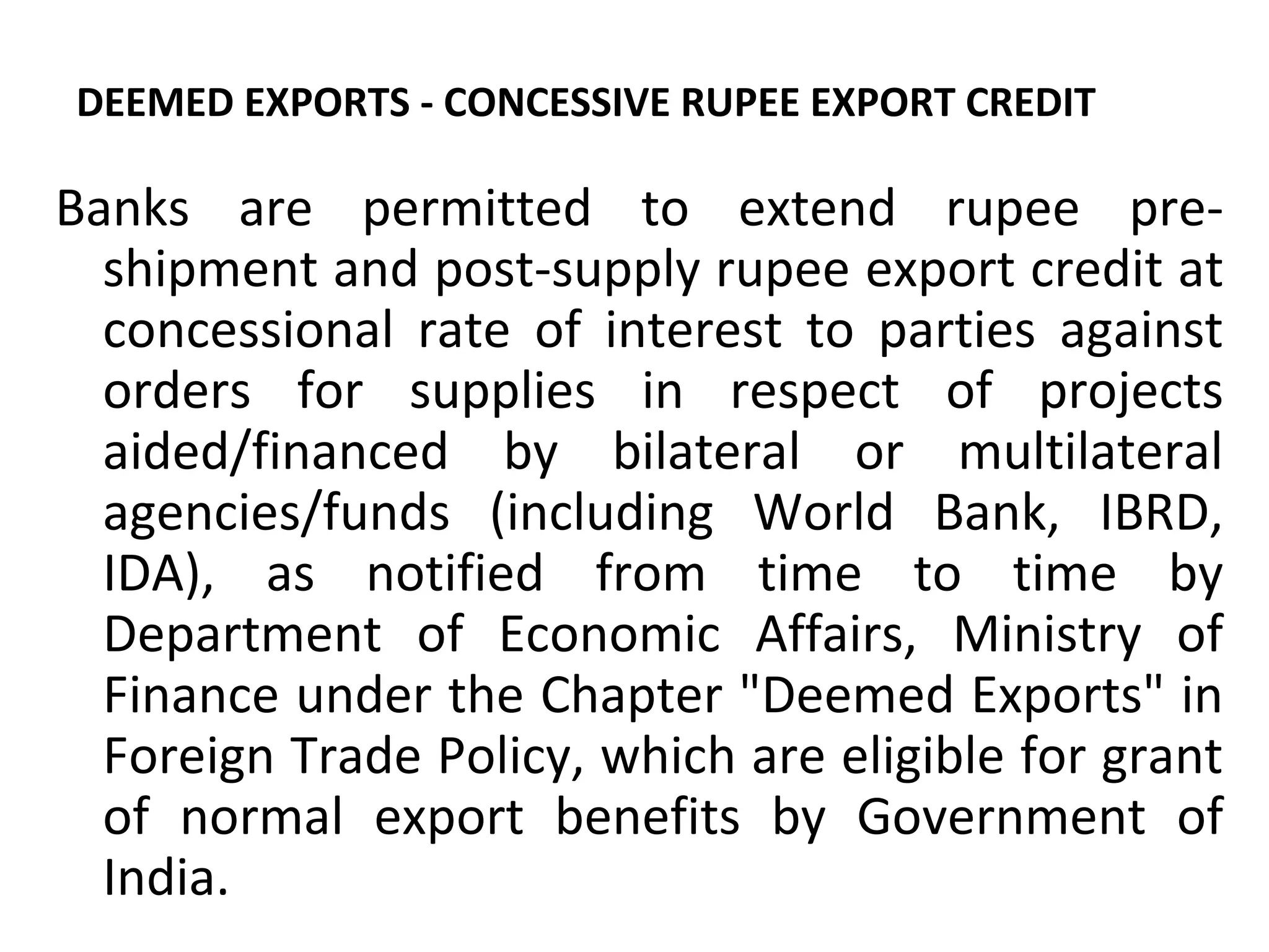DEEMED EXPORTS - CONCESSIVE RUPEE EXPORT CREDIT
Banks are permitted to extend rupee pre-
shipment and post-supply rupee export credit at
concessional rate of interest to parties against
orders for supplies in respect of projects
aided/financed by bilateral or multilateral
agencies/funds (including World Bank, IBRD,
IDA), as notified from time to time by
Department of Economic Affairs, Ministry of
Finance under the Chapter "Deemed Exports" in
Foreign Trade Policy, which are eligible for grant
of normal export benefits by Government of
India.
 