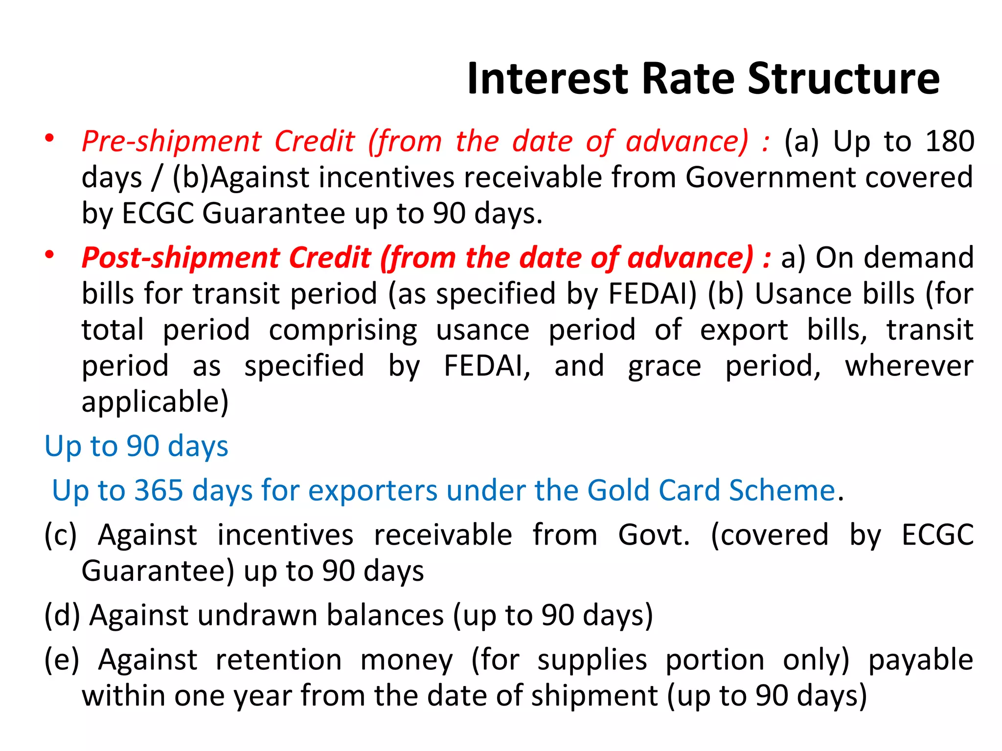 Interest Rate Structure
• Pre-shipment Credit (from the date of advance) : (a) Up to 180
days / (b)Against incentives receivable from Government covered
by ECGC Guarantee up to 90 days.
• Post-shipment Credit (from the date of advance) : a) On demand
bills for transit period (as specified by FEDAI) (b) Usance bills (for
total period comprising usance period of export bills, transit
period as specified by FEDAI, and grace period, wherever
applicable)
Up to 90 days
Up to 365 days for exporters under the Gold Card Scheme.
(c) Against incentives receivable from Govt. (covered by ECGC
Guarantee) up to 90 days
(d) Against undrawn balances (up to 90 days)
(e) Against retention money (for supplies portion only) payable
within one year from the date of shipment (up to 90 days)
 