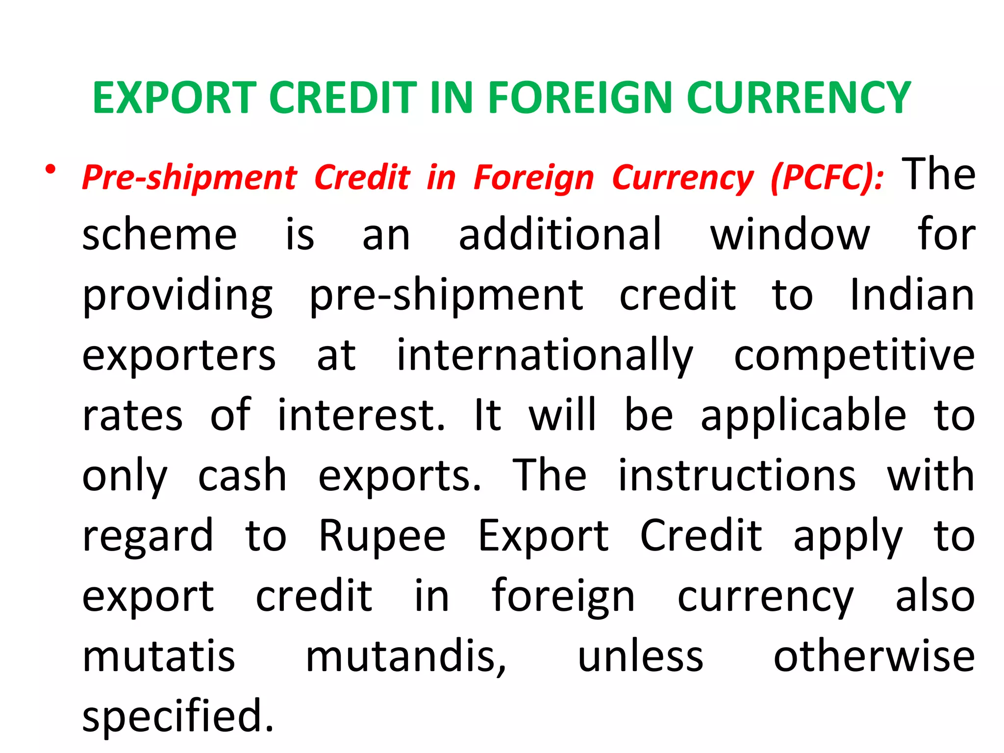 EXPORT CREDIT IN FOREIGN CURRENCY
• Pre-shipment Credit in Foreign Currency (PCFC): The
scheme is an additional window for
providing pre-shipment credit to Indian
exporters at internationally competitive
rates of interest. It will be applicable to
only cash exports. The instructions with
regard to Rupee Export Credit apply to
export credit in foreign currency also
mutatis mutandis, unless otherwise
specified.
 