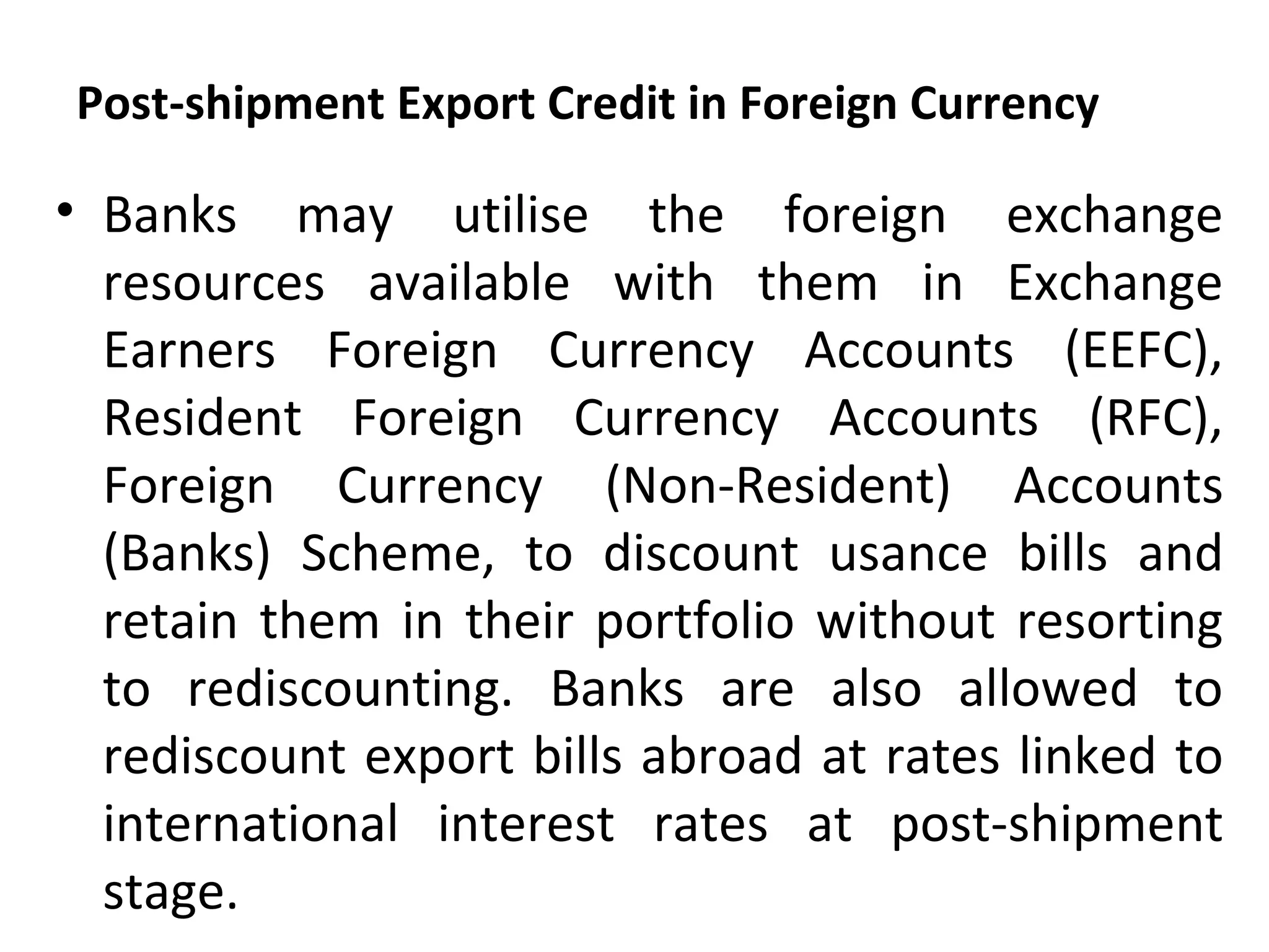 Post-shipment Export Credit in Foreign Currency
• Banks may utilise the foreign exchange
resources available with them in Exchange
Earners Foreign Currency Accounts (EEFC),
Resident Foreign Currency Accounts (RFC),
Foreign Currency (Non-Resident) Accounts
(Banks) Scheme, to discount usance bills and
retain them in their portfolio without resorting
to rediscounting. Banks are also allowed to
rediscount export bills abroad at rates linked to
international interest rates at post-shipment
stage.
 