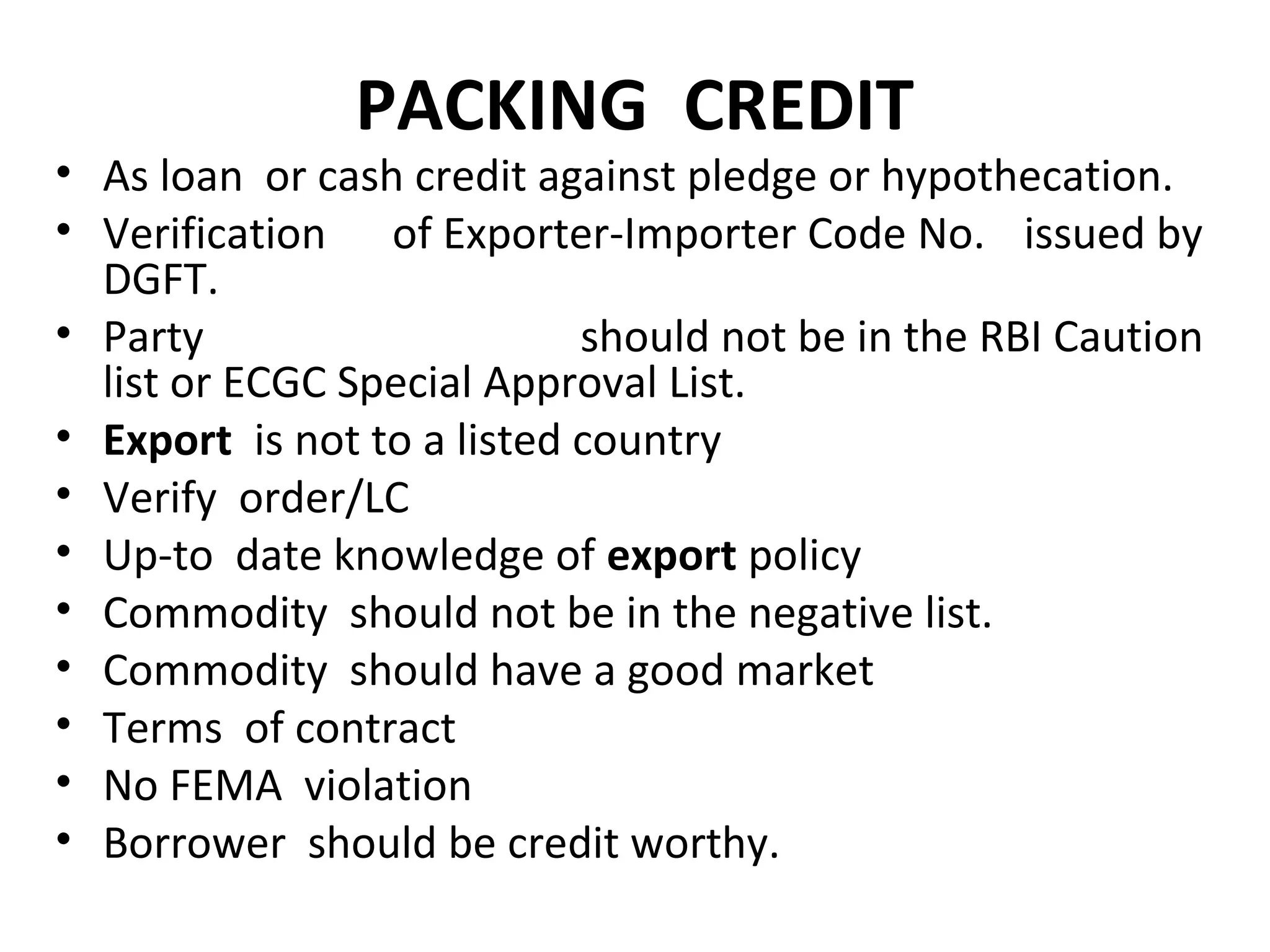 PACKING CREDIT
• As loan or cash credit against pledge or hypothecation.
• Verification of Exporter-Importer Code No. issued by
DGFT.
• Party should not be in the RBI Caution
list or ECGC Special Approval List.
• Export is not to a listed country
• Verify order/LC
• Up-to date knowledge of export policy
• Commodity should not be in the negative list.
• Commodity should have a good market
• Terms of contract
• No FEMA violation
• Borrower should be credit worthy.
 