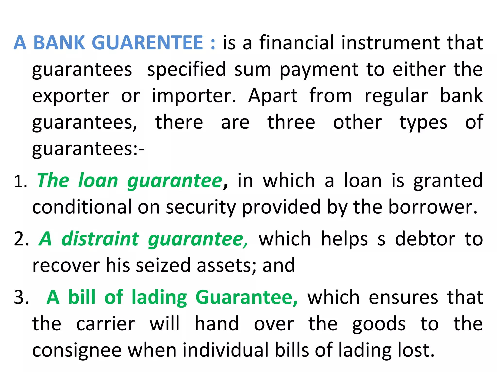 A BANK GUARENTEE : is a financial instrument that
guarantees specified sum payment to either the
exporter or importer. Apart from regular bank
guarantees, there are three other types of
guarantees:-
1. The loan guarantee, in which a loan is granted
conditional on security provided by the borrower.
2. A distraint guarantee, which helps s debtor to
recover his seized assets; and
3. A bill of lading Guarantee, which ensures that
the carrier will hand over the goods to the
consignee when individual bills of lading lost.
 