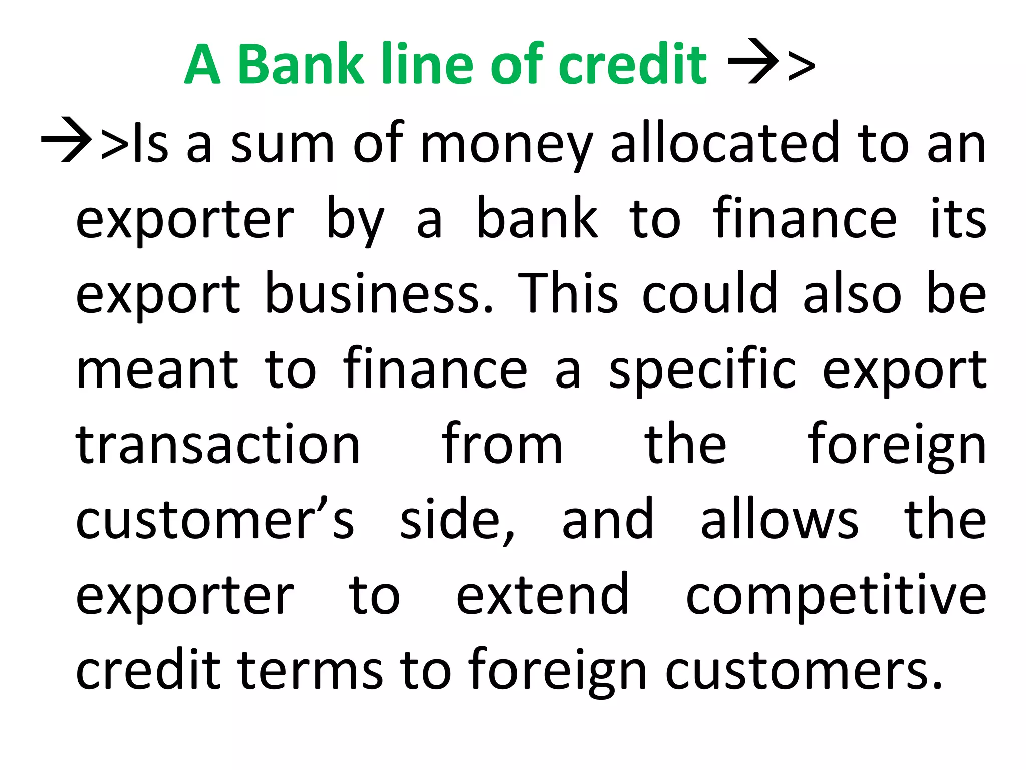 A Bank line of credit >
>Is a sum of money allocated to an
exporter by a bank to finance its
export business. This could also be
meant to finance a specific export
transaction from the foreign
customer’s side, and allows the
exporter to extend competitive
credit terms to foreign customers.
 