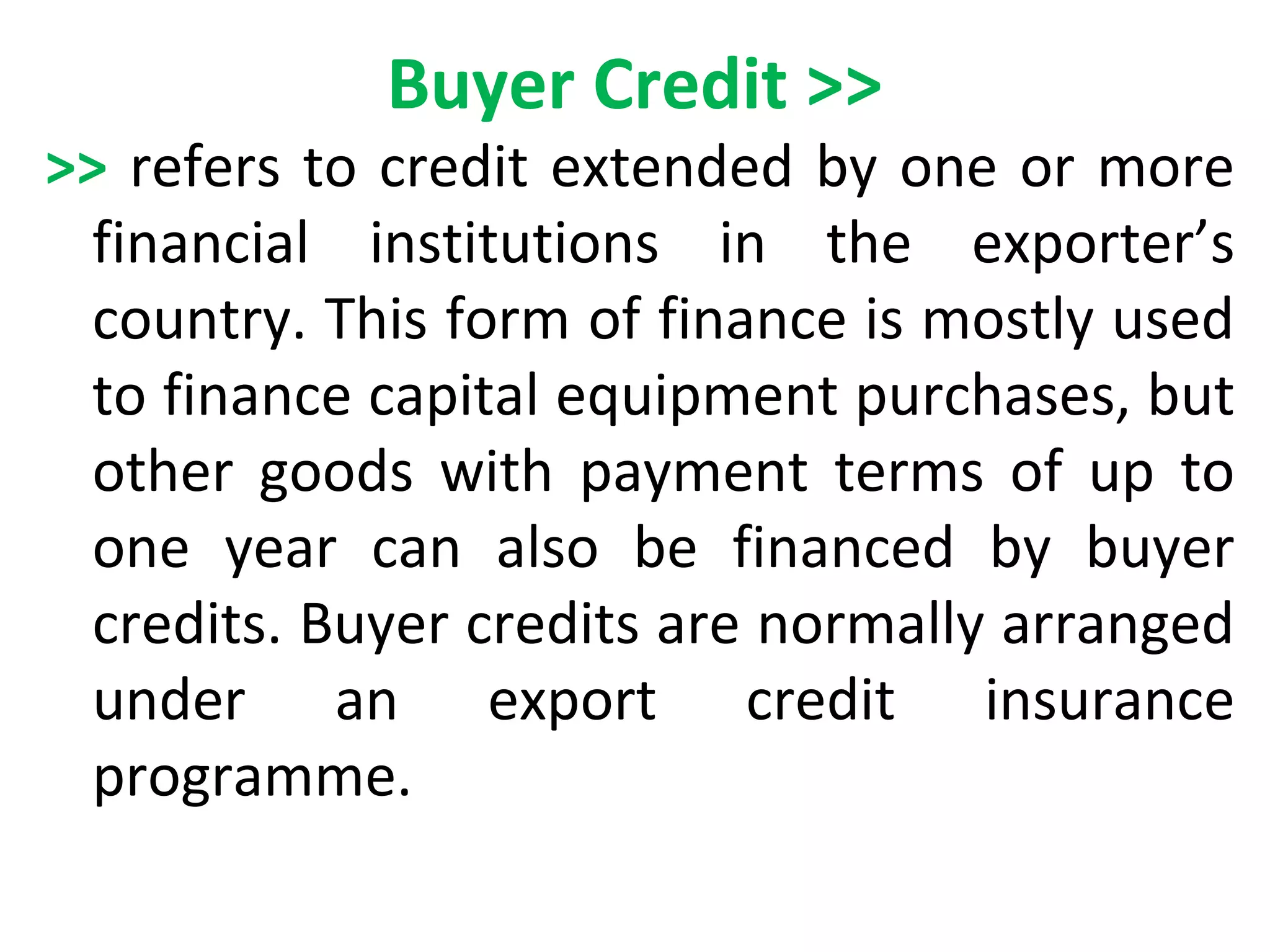 Buyer Credit >>
>> refers to credit extended by one or more
financial institutions in the exporter’s
country. This form of finance is mostly used
to finance capital equipment purchases, but
other goods with payment terms of up to
one year can also be financed by buyer
credits. Buyer credits are normally arranged
under an export credit insurance
programme.
 