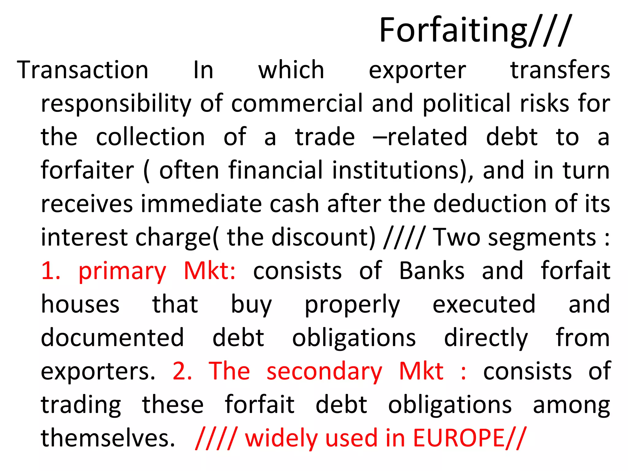 Forfaiting///
Transaction In which exporter transfers
responsibility of commercial and political risks for
the collection of a trade –related debt to a
forfaiter ( often financial institutions), and in turn
receives immediate cash after the deduction of its
interest charge( the discount) //// Two segments :
1. primary Mkt: consists of Banks and forfait
houses that buy properly executed and
documented debt obligations directly from
exporters. 2. The secondary Mkt : consists of
trading these forfait debt obligations among
themselves. //// widely used in EUROPE//
 