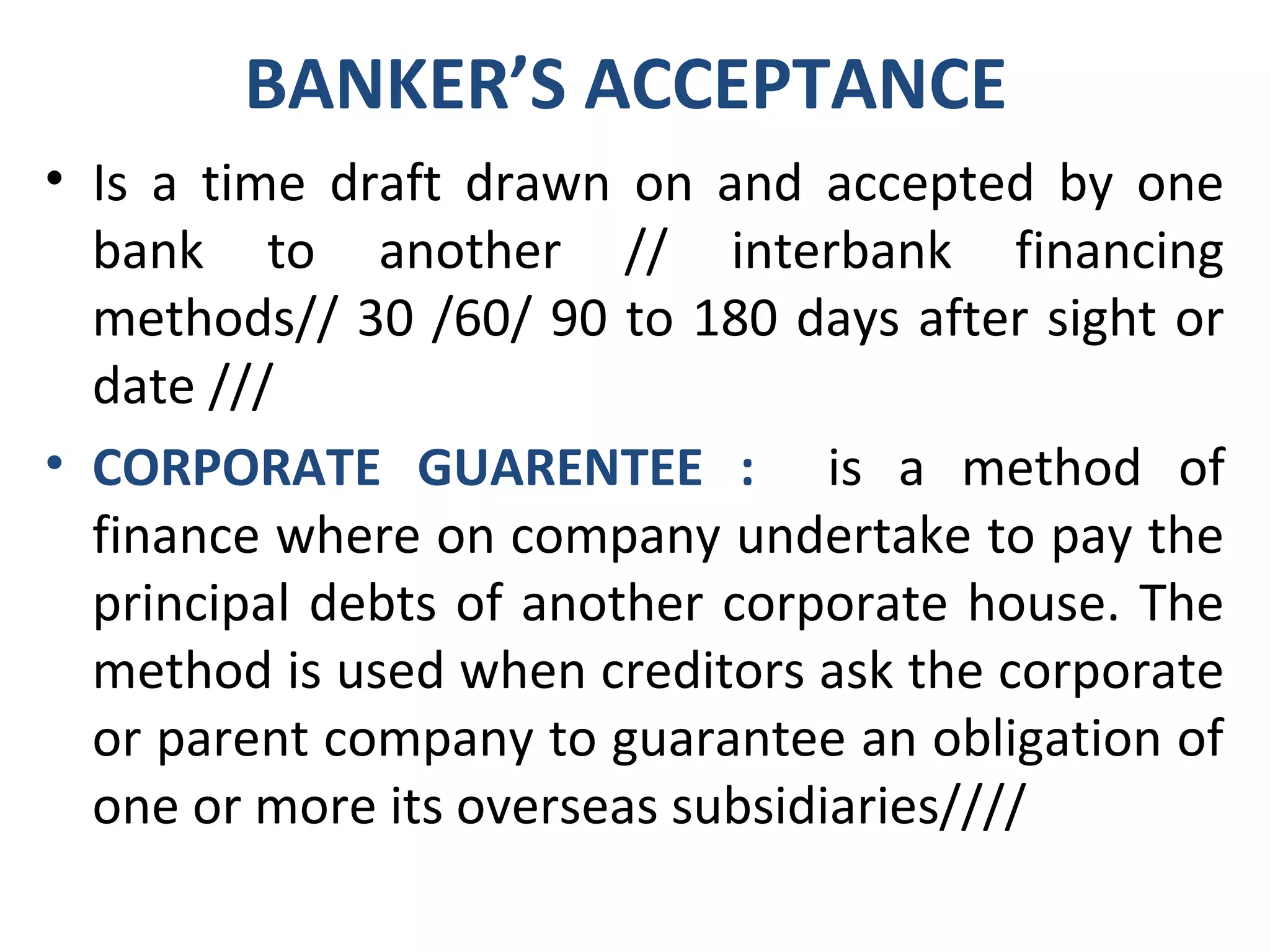 BANKER’S ACCEPTANCE
• Is a time draft drawn on and accepted by one
bank to another // interbank financing
methods// 30 /60/ 90 to 180 days after sight or
date ///
• CORPORATE GUARENTEE : is a method of
finance where on company undertake to pay the
principal debts of another corporate house. The
method is used when creditors ask the corporate
or parent company to guarantee an obligation of
one or more its overseas subsidiaries////
 