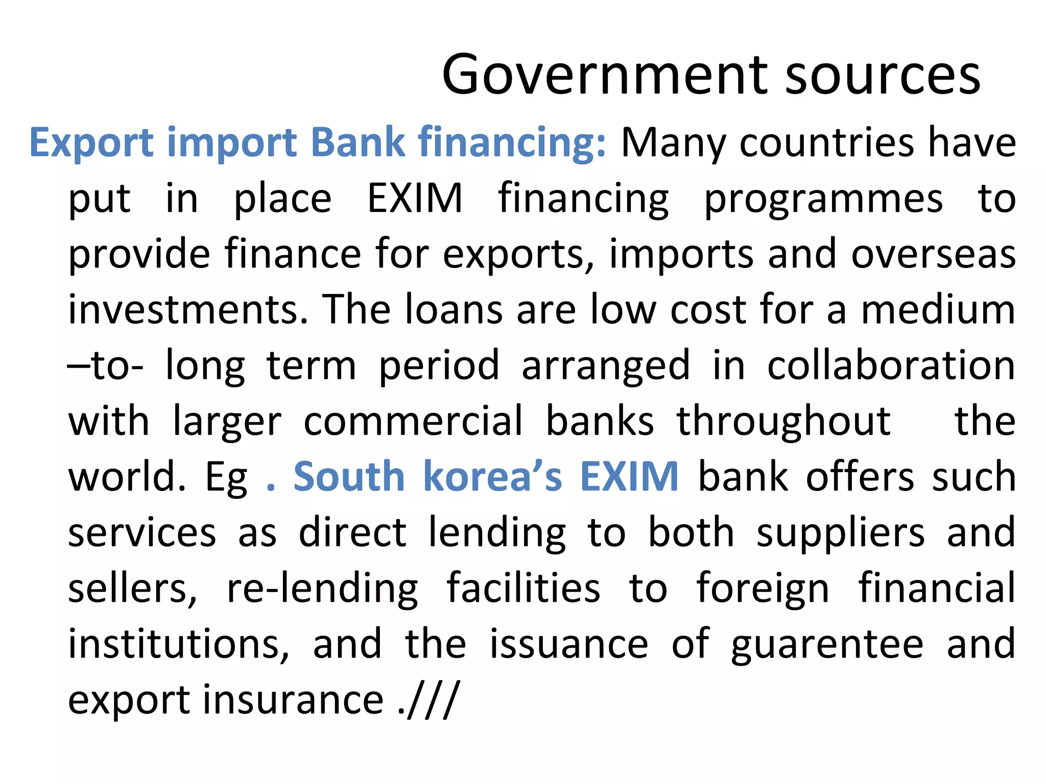 Government sources
Export import Bank financing: Many countries have
put in place EXIM financing programmes to
provide finance for exports, imports and overseas
investments. The loans are low cost for a medium
–to- long term period arranged in collaboration
with larger commercial banks throughout the
world. Eg . South korea’s EXIM bank offers such
services as direct lending to both suppliers and
sellers, re-lending facilities to foreign financial
institutions, and the issuance of guarentee and
export insurance .///
 