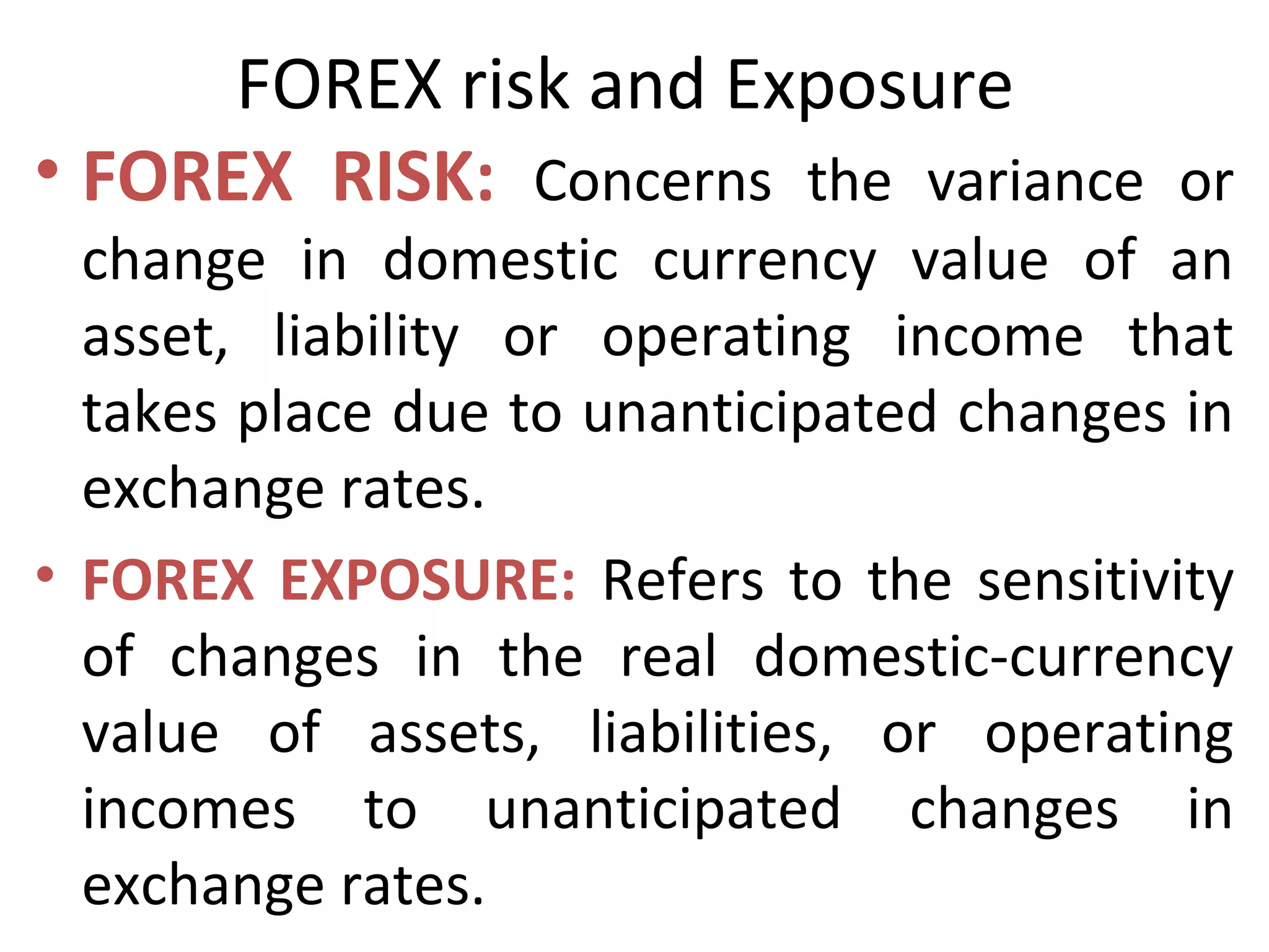 FOREX risk and Exposure
• FOREX RISK: Concerns the variance or
change in domestic currency value of an
asset, liability or operating income that
takes place due to unanticipated changes in
exchange rates.
• FOREX EXPOSURE: Refers to the sensitivity
of changes in the real domestic-currency
value of assets, liabilities, or operating
incomes to unanticipated changes in
exchange rates.
 