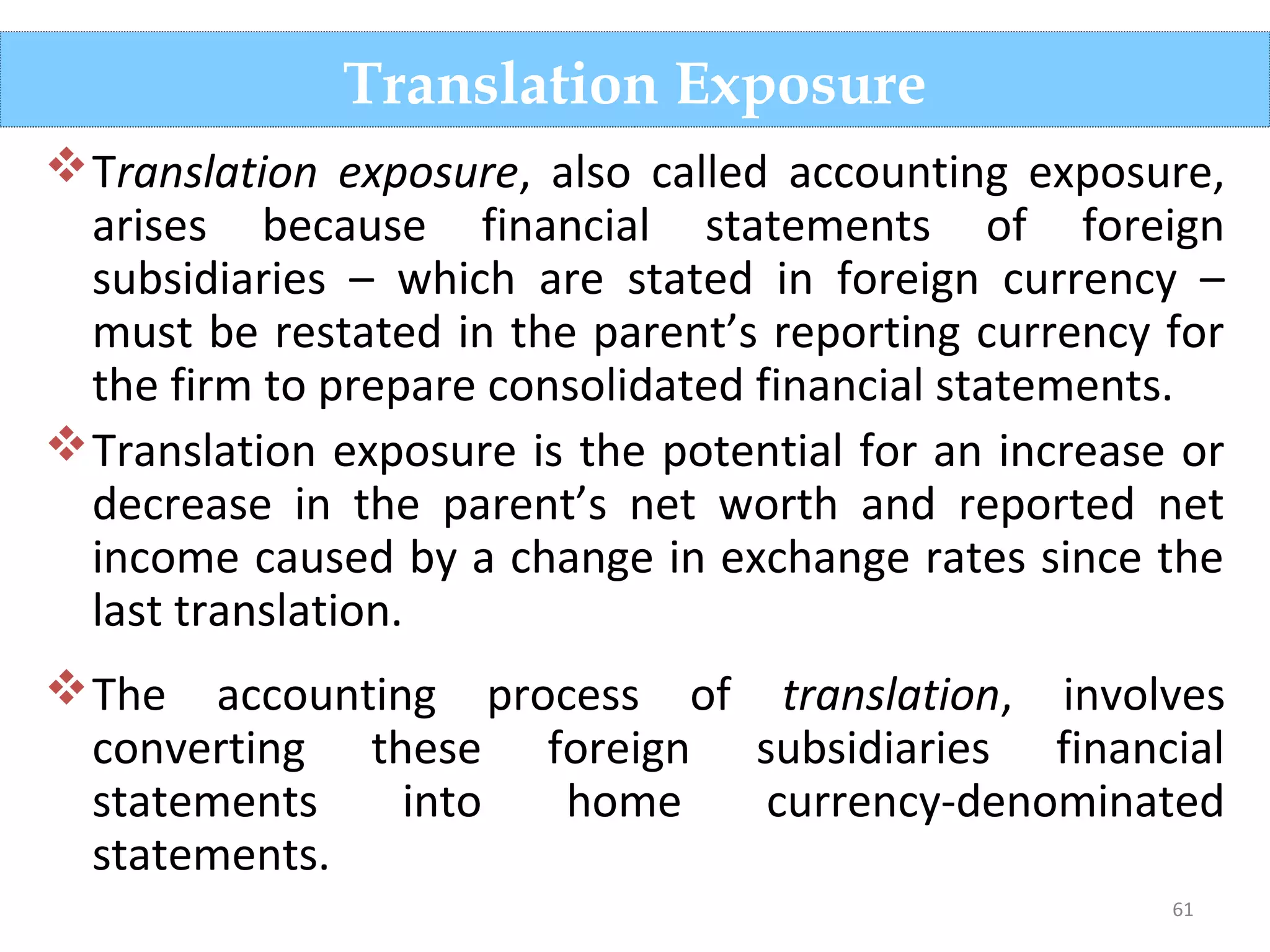 61
Translation exposure, also called accounting exposure,
arises because financial statements of foreign
subsidiaries – which are stated in foreign currency –
must be restated in the parent’s reporting currency for
the firm to prepare consolidated financial statements.
Translation exposure is the potential for an increase or
decrease in the parent’s net worth and reported net
income caused by a change in exchange rates since the
last translation.
The accounting process of translation, involves
converting these foreign subsidiaries financial
statements into home currency-denominated
statements.
Translation Exposure
 
