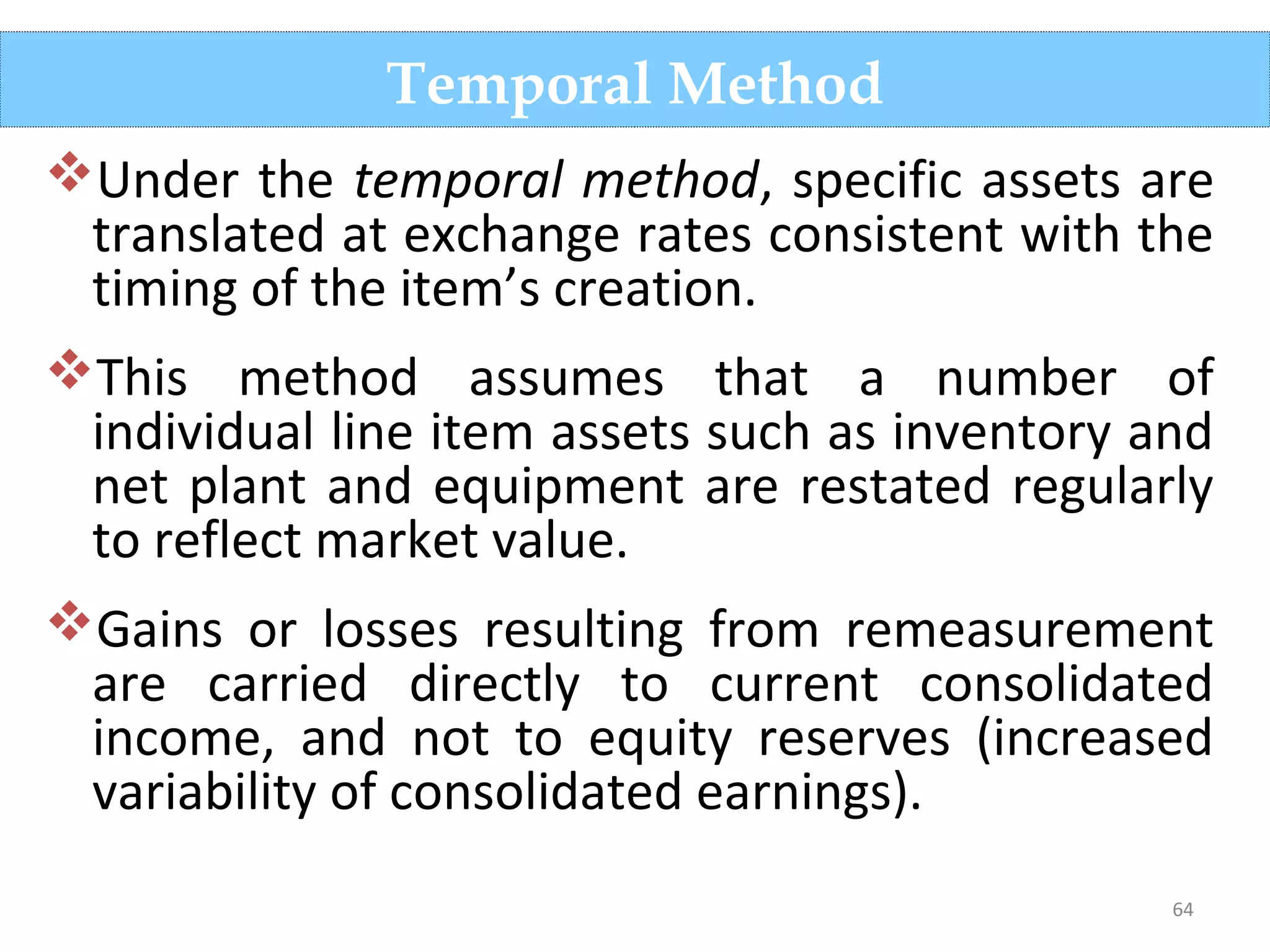 64
Under the temporal method, specific assets are
translated at exchange rates consistent with the
timing of the item’s creation.
This method assumes that a number of
individual line item assets such as inventory and
net plant and equipment are restated regularly
to reflect market value.
Gains or losses resulting from remeasurement
are carried directly to current consolidated
income, and not to equity reserves (increased
variability of consolidated earnings).
Temporal Method
 
