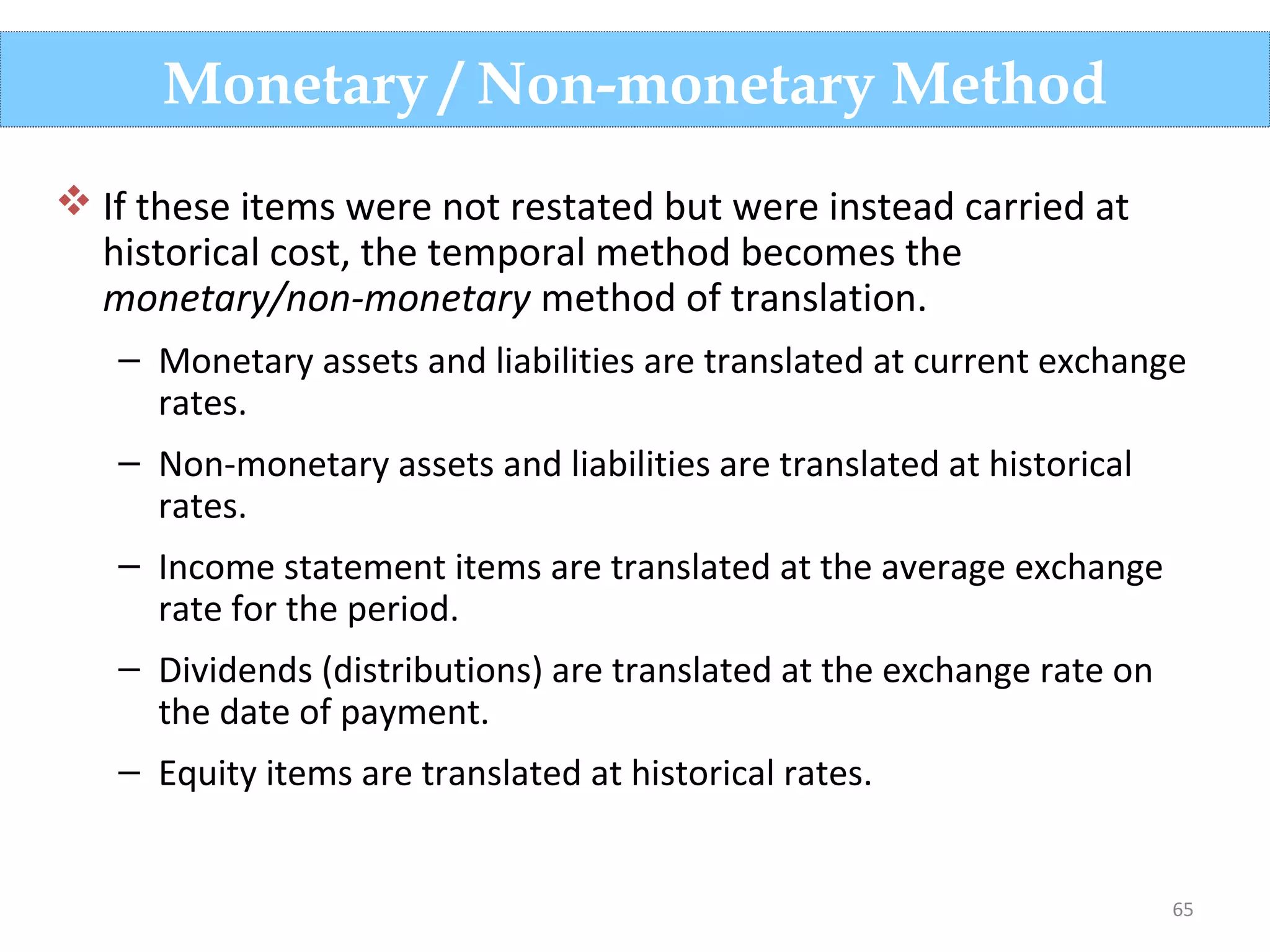 65
 If these items were not restated but were instead carried at
historical cost, the temporal method becomes the
monetary/non-monetary method of translation.
– Monetary assets and liabilities are translated at current exchange
rates.
– Non-monetary assets and liabilities are translated at historical
rates.
– Income statement items are translated at the average exchange
rate for the period.
– Dividends (distributions) are translated at the exchange rate on
the date of payment.
– Equity items are translated at historical rates.
Monetary / Non-monetary Method
 