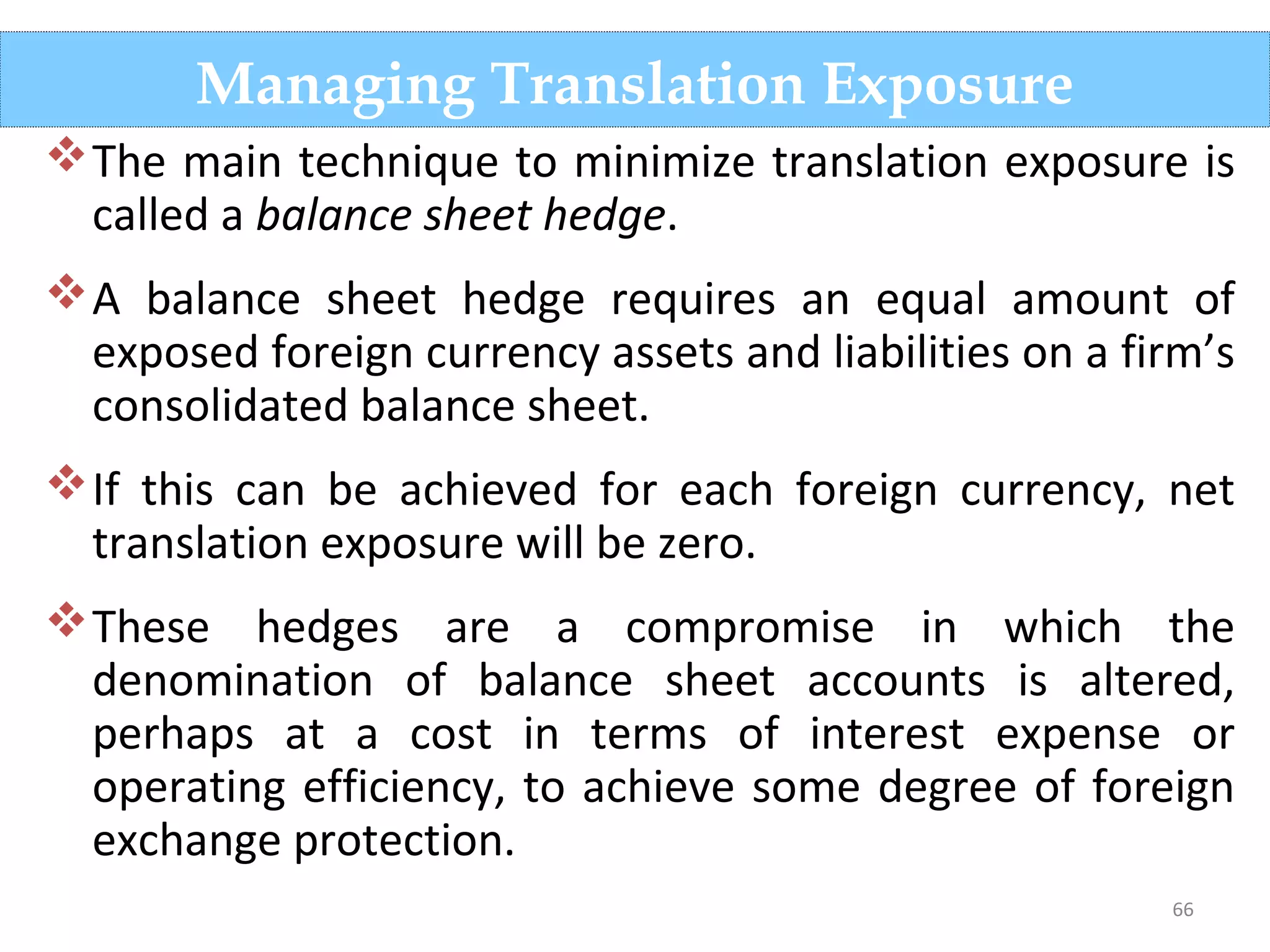 66
The main technique to minimize translation exposure is
called a balance sheet hedge.
A balance sheet hedge requires an equal amount of
exposed foreign currency assets and liabilities on a firm’s
consolidated balance sheet.
If this can be achieved for each foreign currency, net
translation exposure will be zero.
These hedges are a compromise in which the
denomination of balance sheet accounts is altered,
perhaps at a cost in terms of interest expense or
operating efficiency, to achieve some degree of foreign
exchange protection.
Managing Translation Exposure
 