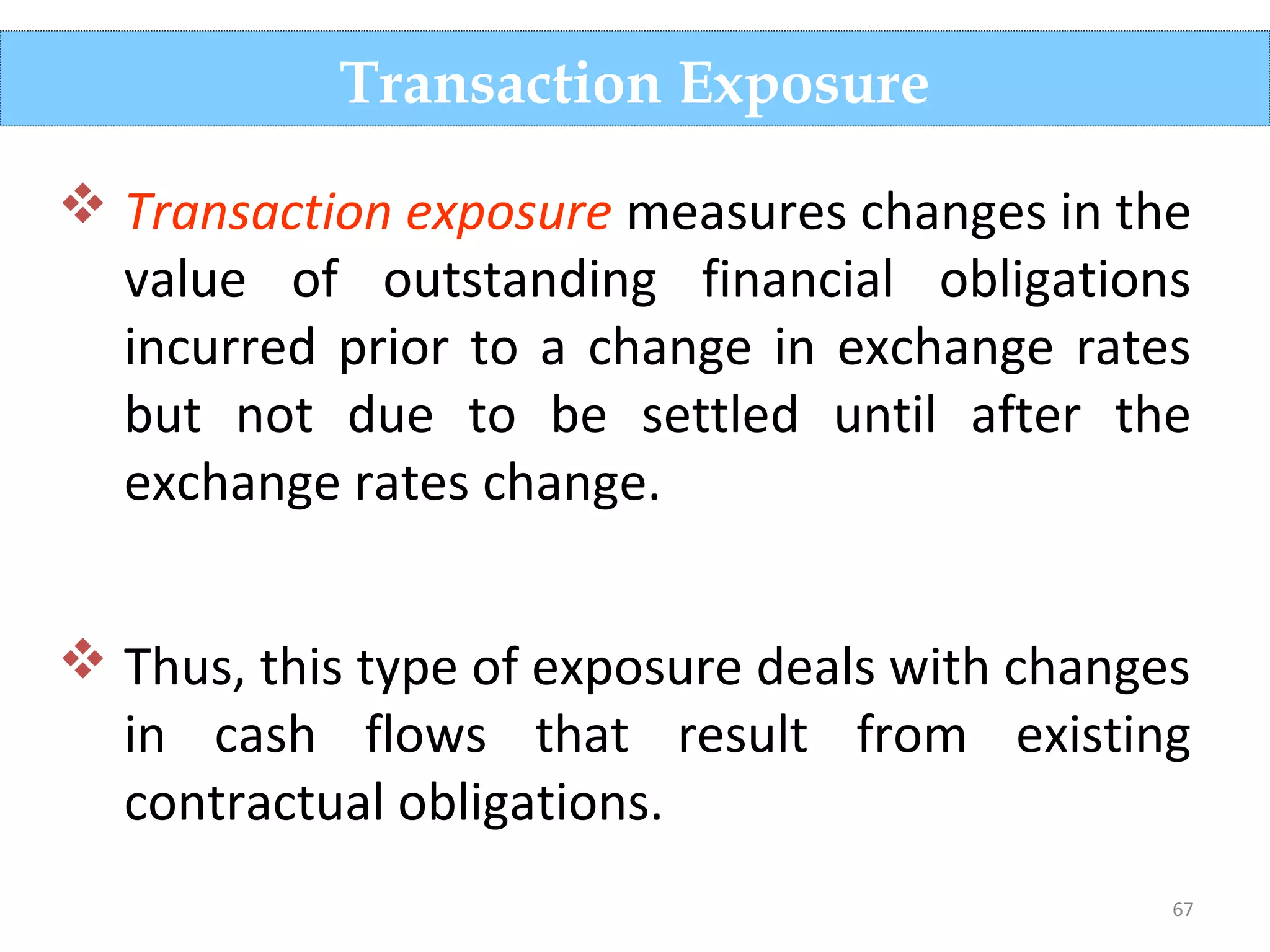 67
Transaction Exposure
 Transaction exposure measures changes in the
value of outstanding financial obligations
incurred prior to a change in exchange rates
but not due to be settled until after the
exchange rates change.
 Thus, this type of exposure deals with changes
in cash flows that result from existing
contractual obligations.
 