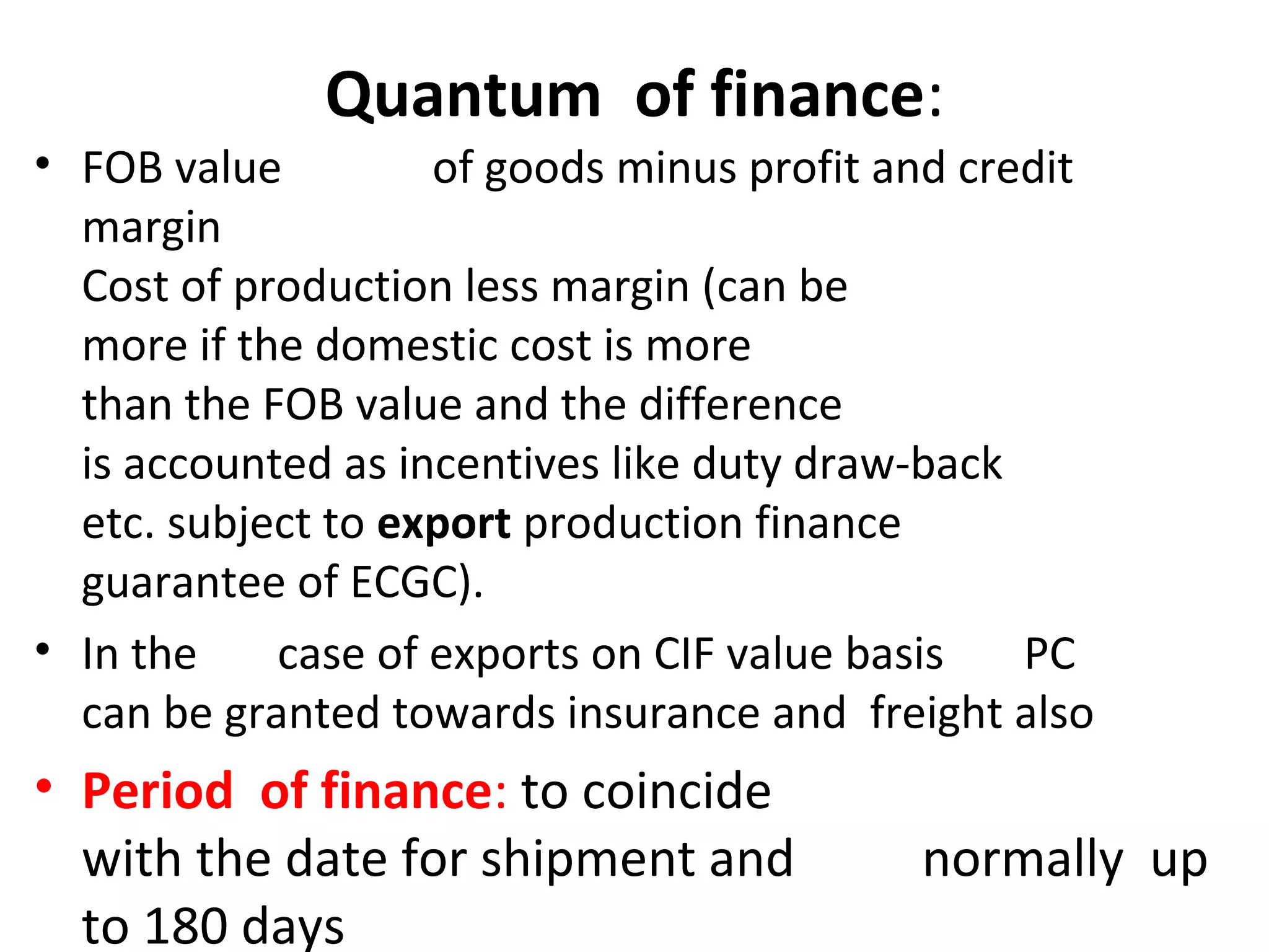 Quantum of finance:
• FOB value of goods minus profit and credit
margin
Cost of production less margin (can be
more if the domestic cost is more
than the FOB value and the difference
is accounted as incentives like duty draw-back
etc. subject to export production finance
guarantee of ECGC).
• In the case of exports on CIF value basis PC
can be granted towards insurance and freight also
• Period of finance: to coincide
with the date for shipment and normally up
to 180 days
 
