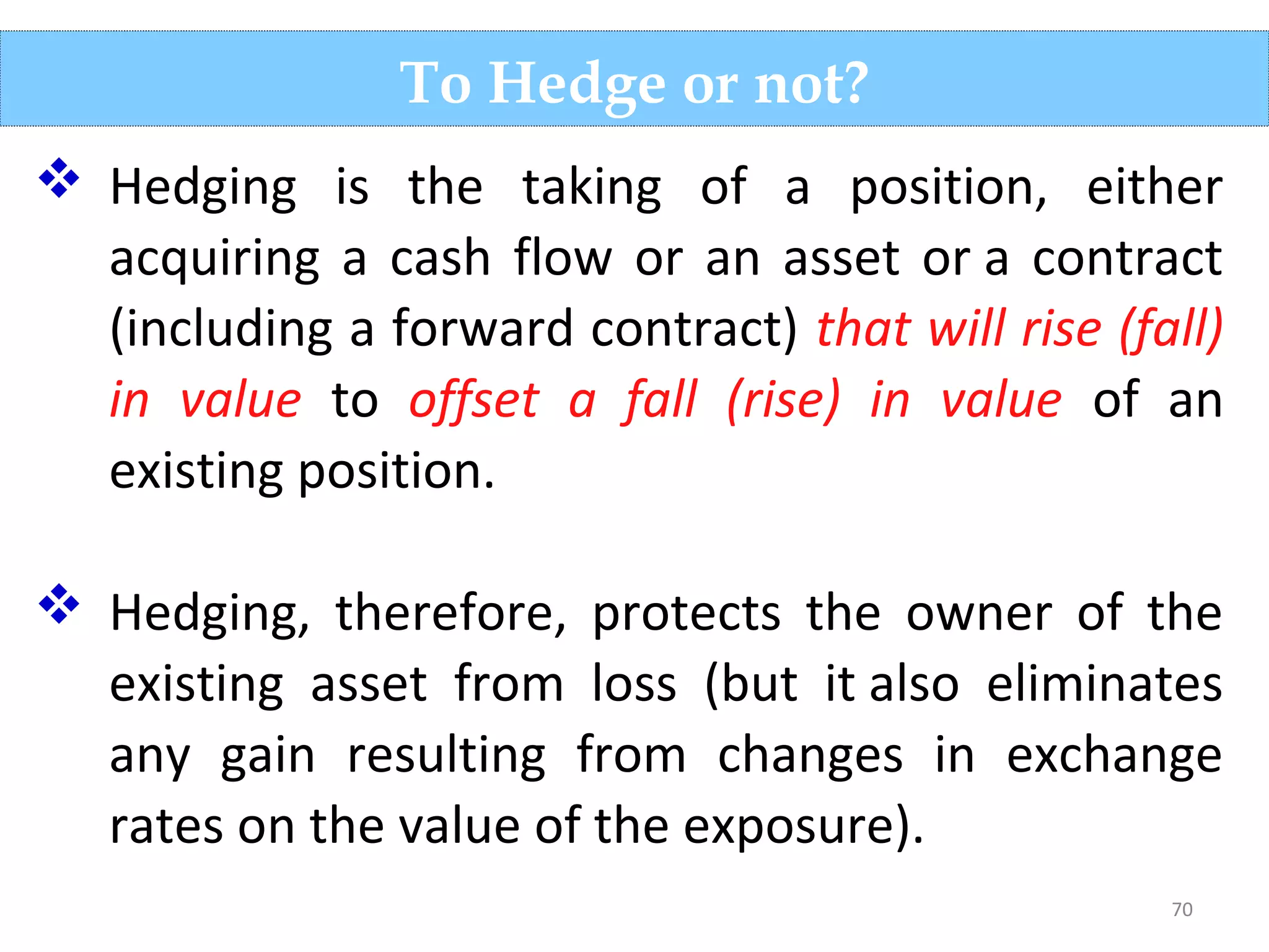 70
To Hedge or not?
 Hedging is the taking of a position, either
acquiring a cash flow or an asset or a contract
(including a forward contract) that will rise (fall)
in value to offset a fall (rise) in value of an
existing position.
 Hedging, therefore, protects the owner of the
existing asset from loss (but it also eliminates
any gain resulting from changes in exchange
rates on the value of the exposure).
 