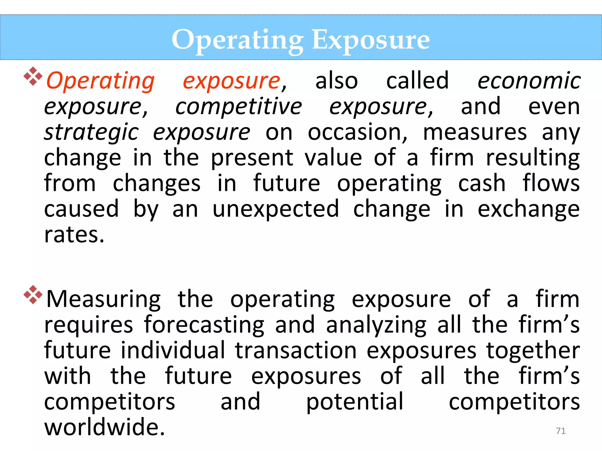 71
Operating exposure, also called economic
exposure, competitive exposure, and even
strategic exposure on occasion, measures any
change in the present value of a firm resulting
from changes in future operating cash flows
caused by an unexpected change in exchange
rates.
Measuring the operating exposure of a firm
requires forecasting and analyzing all the firm’s
future individual transaction exposures together
with the future exposures of all the firm’s
competitors and potential competitors
worldwide.
Operating Exposure
 