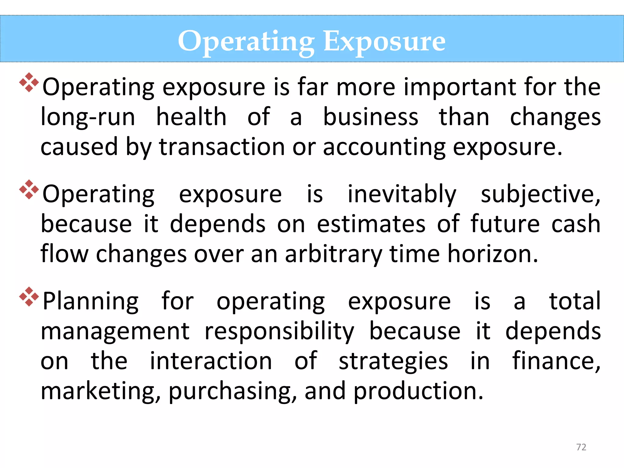 72
Operating exposure is far more important for the
long-run health of a business than changes
caused by transaction or accounting exposure.
Operating exposure is inevitably subjective,
because it depends on estimates of future cash
flow changes over an arbitrary time horizon.
Planning for operating exposure is a total
management responsibility because it depends
on the interaction of strategies in finance,
marketing, purchasing, and production.
Operating Exposure
 