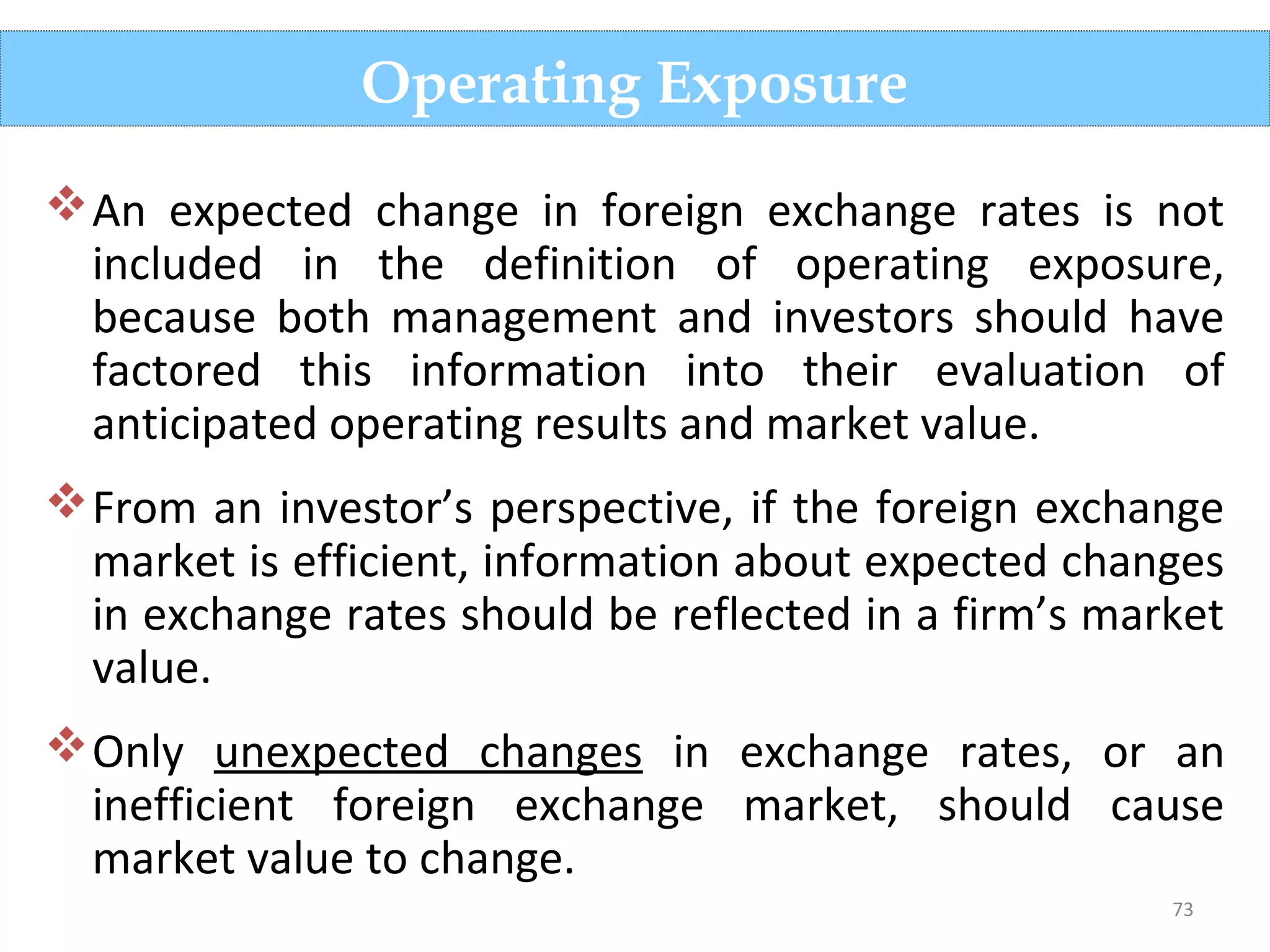 73
An expected change in foreign exchange rates is not
included in the definition of operating exposure,
because both management and investors should have
factored this information into their evaluation of
anticipated operating results and market value.
From an investor’s perspective, if the foreign exchange
market is efficient, information about expected changes
in exchange rates should be reflected in a firm’s market
value.
Only unexpected changes in exchange rates, or an
inefficient foreign exchange market, should cause
market value to change.
Operating Exposure
 