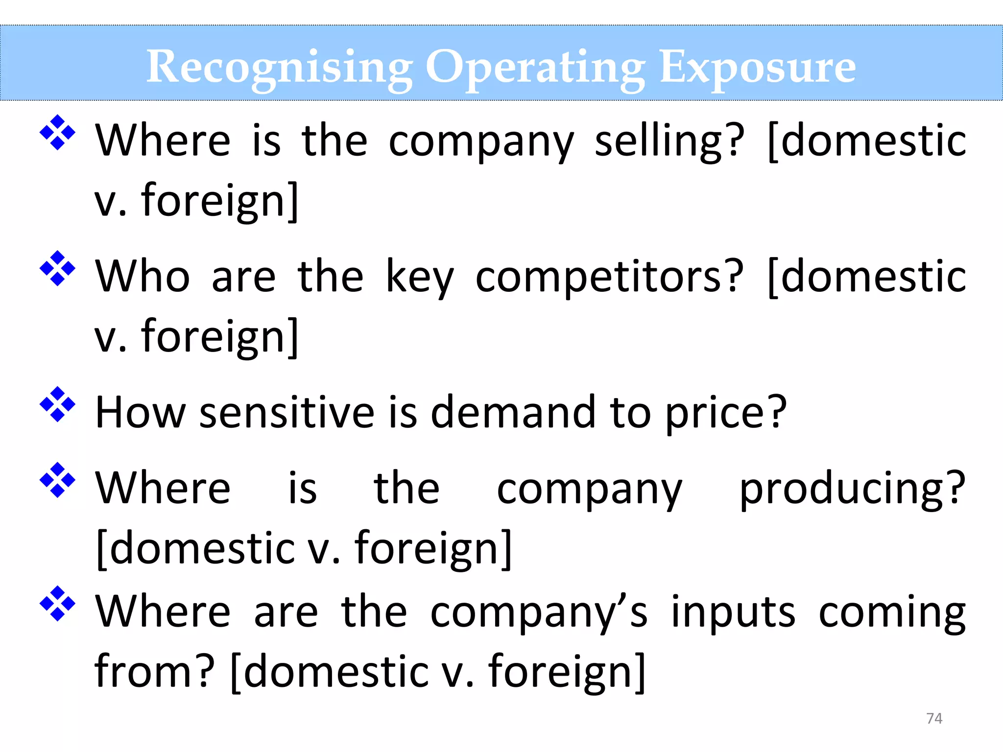 74
Recognising Operating Exposure
 Where is the company selling? [domestic
v. foreign]
 Who are the key competitors? [domestic
v. foreign]
 How sensitive is demand to price?
 Where is the company producing?
[domestic v. foreign]
 Where are the company’s inputs coming
from? [domestic v. foreign]
 