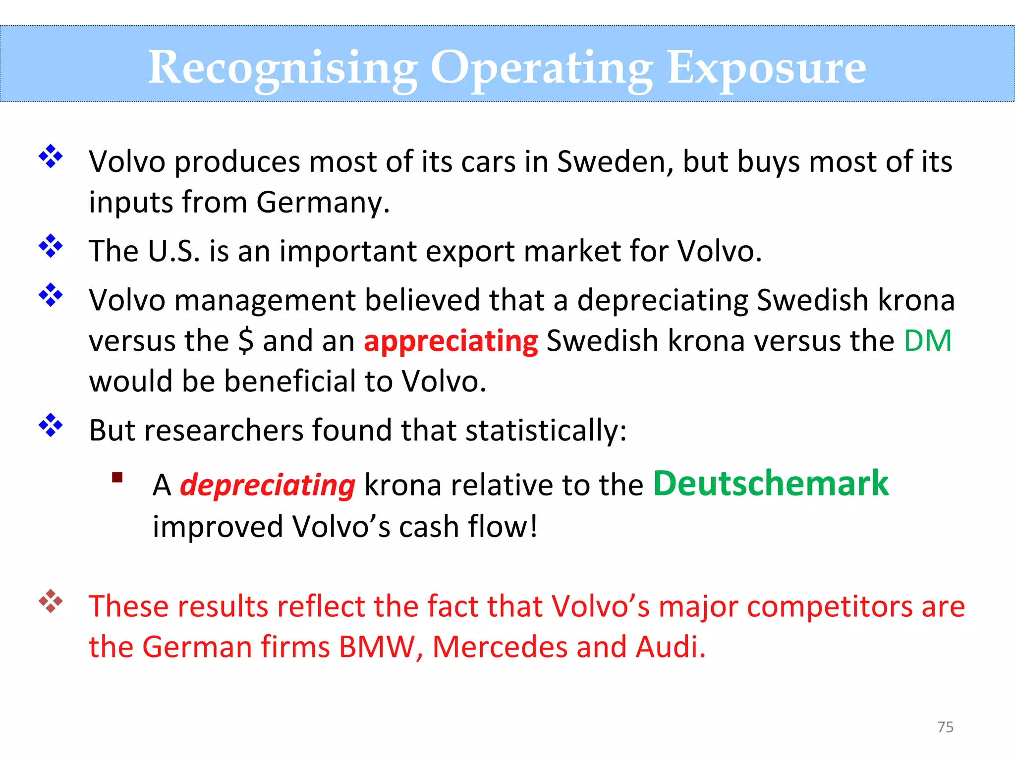 75
Recognising Operating Exposure
 Volvo produces most of its cars in Sweden, but buys most of its
inputs from Germany.
 The U.S. is an important export market for Volvo.
 Volvo management believed that a depreciating Swedish krona
versus the $ and an appreciating Swedish krona versus the DM
would be beneficial to Volvo.
 But researchers found that statistically:
 A depreciating krona relative to the Deutschemark
improved Volvo’s cash flow!
 These results reflect the fact that Volvo’s major competitors are
the German firms BMW, Mercedes and Audi.
 