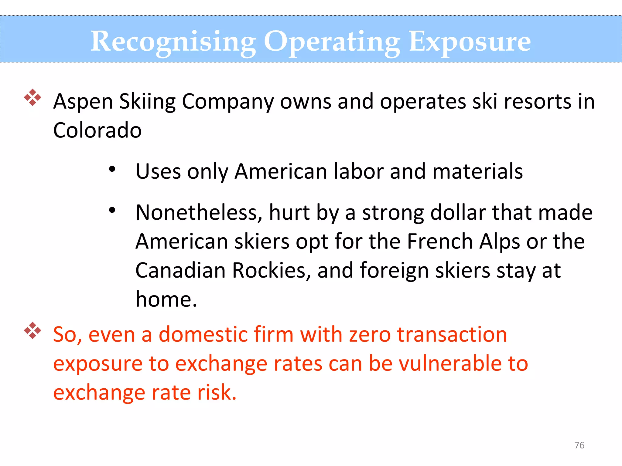 76
Recognising Operating Exposure
 Aspen Skiing Company owns and operates ski resorts in
Colorado
• Uses only American labor and materials
• Nonetheless, hurt by a strong dollar that made
American skiers opt for the French Alps or the
Canadian Rockies, and foreign skiers stay at
home.
 So, even a domestic firm with zero transaction
exposure to exchange rates can be vulnerable to
exchange rate risk.
 