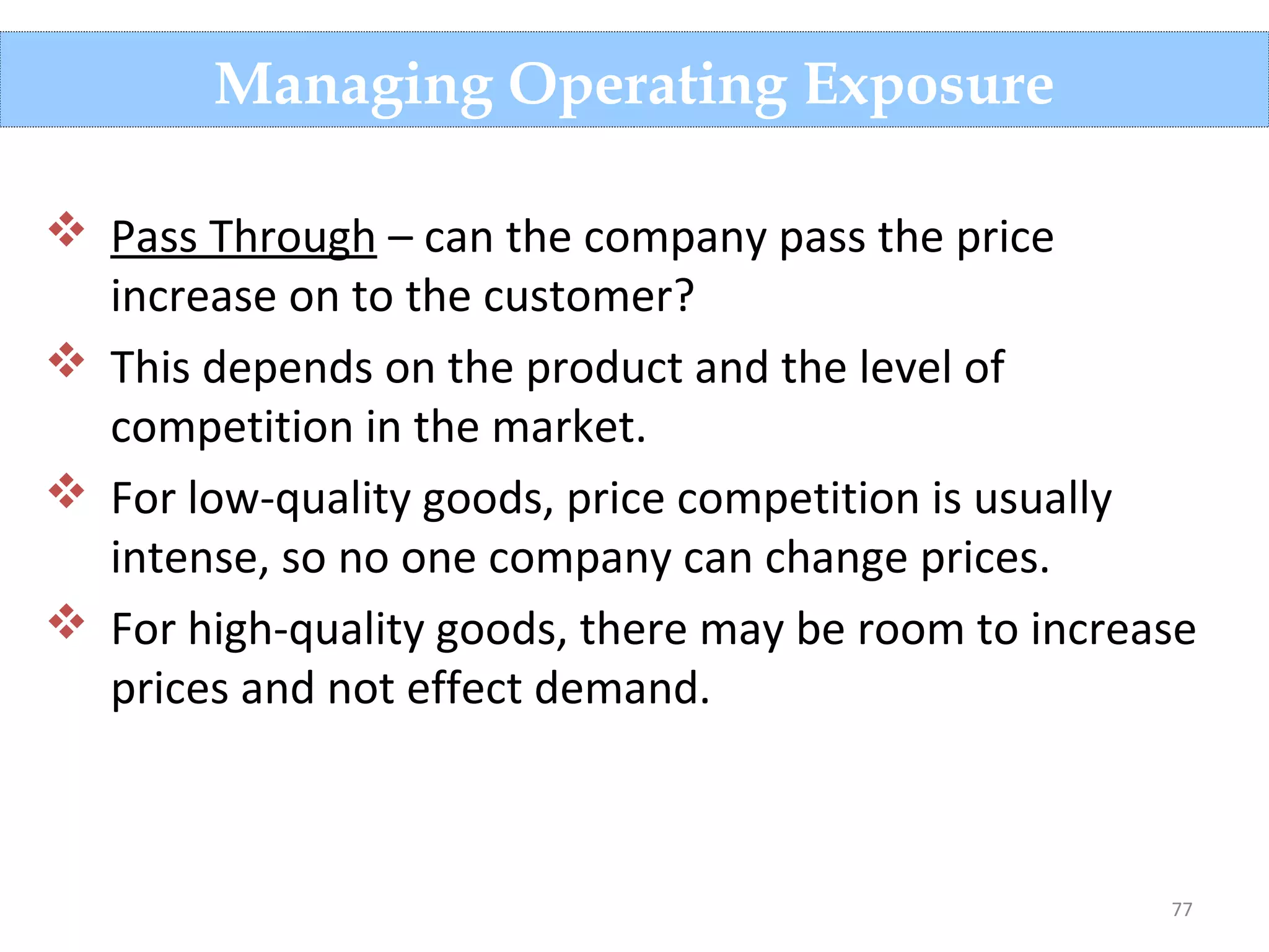 77
Managing Operating Exposure
 Pass Through – can the company pass the price
increase on to the customer?
 This depends on the product and the level of
competition in the market.
 For low-quality goods, price competition is usually
intense, so no one company can change prices.
 For high-quality goods, there may be room to increase
prices and not effect demand.
 