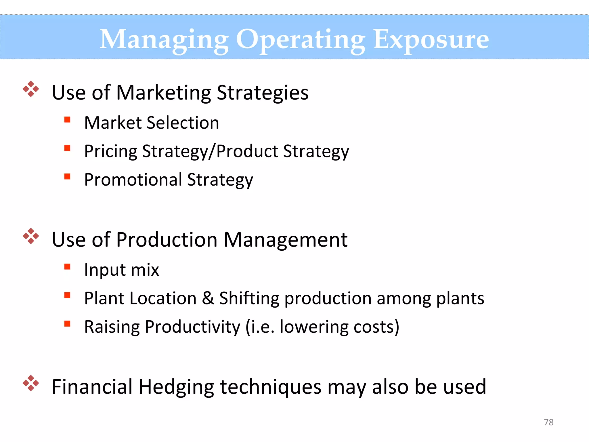 78
Managing Operating Exposure
 Use of Marketing Strategies
 Market Selection
 Pricing Strategy/Product Strategy
 Promotional Strategy
 Use of Production Management
 Input mix
 Plant Location & Shifting production among plants
 Raising Productivity (i.e. lowering costs)
 Financial Hedging techniques may also be used
 