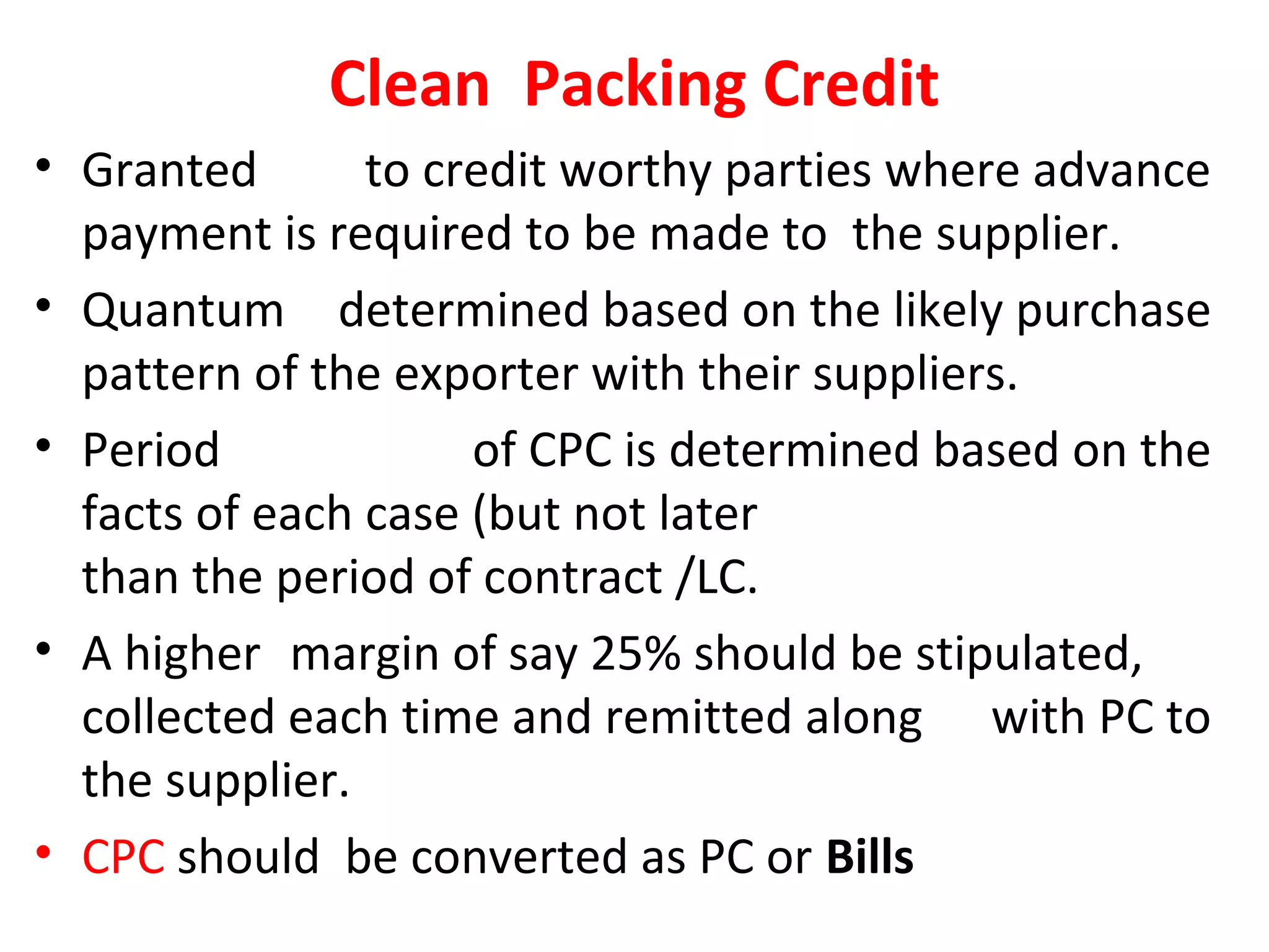 Clean Packing Credit
• Granted to credit worthy parties where advance
payment is required to be made to the supplier.
• Quantum determined based on the likely purchase
pattern of the exporter with their suppliers.
• Period of CPC is determined based on the
facts of each case (but not later
than the period of contract /LC.
• A higher margin of say 25% should be stipulated,
collected each time and remitted along with PC to
the supplier.
• CPC should be converted as PC or Bills
 