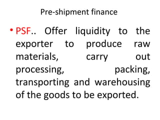 Pre-shipment finance
• PSF.. Offer liquidity to the
exporter to produce raw
materials, carry out
processing, packing,
transporting and warehousing
of the goods to be exported.
 