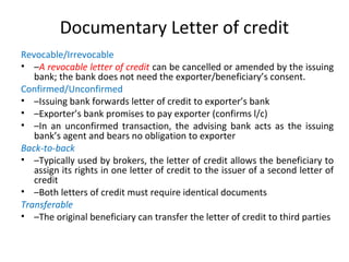 Documentary Letter of credit
Revocable/Irrevocable
• –A revocable letter of credit can be cancelled or amended by the issuing
bank; the bank does not need the exporter/beneficiary’s consent.
Confirmed/Unconfirmed
• –Issuing bank forwards letter of credit to exporter’s bank
• –Exporter’s bank promises to pay exporter (confirms l/c)
• –In an unconfirmed transaction, the advising bank acts as the issuing
bank’s agent and bears no obligation to exporter
Back-to-back
• –Typically used by brokers, the letter of credit allows the beneficiary to
assign its rights in one letter of credit to the issuer of a second letter of
credit
• –Both letters of credit must require identical documents
Transferable
• –The original beneficiary can transfer the letter of credit to third parties
 