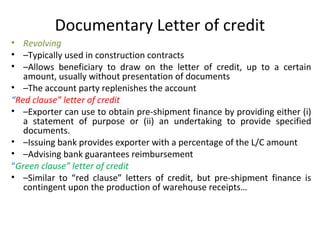 Documentary Letter of credit
• Revolving
• –Typically used in construction contracts
• –Allows beneficiary to draw on the letter of credit, up to a certain
amount, usually without presentation of documents
• –The account party replenishes the account
“Red clause” letter of credit
• –Exporter can use to obtain pre-shipment finance by providing either (i)
a statement of purpose or (ii) an undertaking to provide specified
documents.
• –Issuing bank provides exporter with a percentage of the L/C amount
• –Advising bank guarantees reimbursement
“Green clause” letter of credit
• –Similar to “red clause” letters of credit, but pre-shipment finance is
contingent upon the production of warehouse receipts…
 