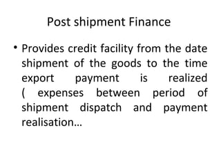 Post shipment Finance
• Provides credit facility from the date
shipment of the goods to the time
export payment is realized
( expenses between period of
shipment dispatch and payment
realisation…
 