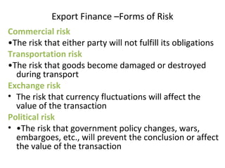 Export Finance –Forms of Risk
Commercial risk
•The risk that either party will not fulfill its obligations
Transportation risk
•The risk that goods become damaged or destroyed
during transport
Exchange risk
• The risk that currency fluctuations will affect the
value of the transaction
Political risk
• •The risk that government policy changes, wars,
embargoes, etc., will prevent the conclusion or affect
the value of the transaction
 