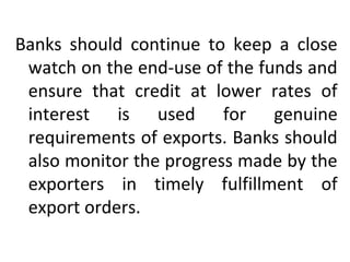 Banks should continue to keep a close
watch on the end-use of the funds and
ensure that credit at lower rates of
interest is used for genuine
requirements of exports. Banks should
also monitor the progress made by the
exporters in timely fulfillment of
export orders.
 