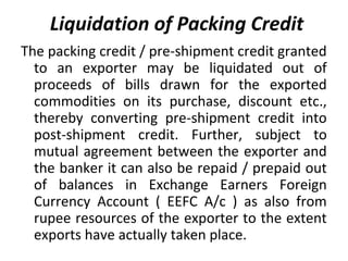 Liquidation of Packing Credit
The packing credit / pre-shipment credit granted
to an exporter may be liquidated out of
proceeds of bills drawn for the exported
commodities on its purchase, discount etc.,
thereby converting pre-shipment credit into
post-shipment credit. Further, subject to
mutual agreement between the exporter and
the banker it can also be repaid / prepaid out
of balances in Exchange Earners Foreign
Currency Account ( EEFC A/c ) as also from
rupee resources of the exporter to the extent
exports have actually taken place.
 