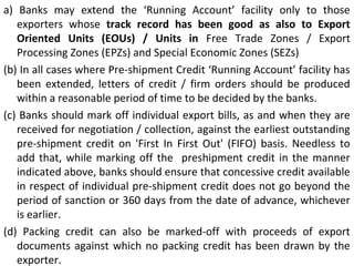 a) Banks may extend the ‘Running Account’ facility only to those
exporters whose track record has been good as also to Export
Oriented Units (EOUs) / Units in Free Trade Zones / Export
Processing Zones (EPZs) and Special Economic Zones (SEZs)
(b) In all cases where Pre-shipment Credit ‘Running Account’ facility has
been extended, letters of credit / firm orders should be produced
within a reasonable period of time to be decided by the banks.
(c) Banks should mark off individual export bills, as and when they are
received for negotiation / collection, against the earliest outstanding
pre-shipment credit on 'First In First Out' (FIFO) basis. Needless to
add that, while marking off the preshipment credit in the manner
indicated above, banks should ensure that concessive credit available
in respect of individual pre-shipment credit does not go beyond the
period of sanction or 360 days from the date of advance, whichever
is earlier.
(d) Packing credit can also be marked-off with proceeds of export
documents against which no packing credit has been drawn by the
exporter.
 