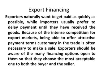 Export Financing
Exporters naturally want to get paid as quickly as
possible, while importers usually prefer to
delay payment until they have received the
goods. Because of the intense competition for
export markets, being able to offer attractive
payment terms customary in the trade is often
necessary to make a sale. Exporters should be
aware of the many financing options open to
them so that they choose the most acceptable
one to both the buyer and the seller.
 