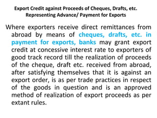 Export Credit against Proceeds of Cheques, Drafts, etc.
Representing Advance/ Payment for Exports
Where exporters receive direct remittances from
abroad by means of cheques, drafts, etc. in
payment for exports, banks may grant export
credit at concessive interest rate to exporters of
good track record till the realization of proceeds
of the cheque, draft etc. received from abroad,
after satisfying themselves that it is against an
export order, is as per trade practices in respect
of the goods in question and is an approved
method of realization of export proceeds as per
extant rules.
 