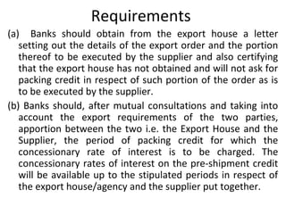 Requirements
(a) Banks should obtain from the export house a letter
setting out the details of the export order and the portion
thereof to be executed by the supplier and also certifying
that the export house has not obtained and will not ask for
packing credit in respect of such portion of the order as is
to be executed by the supplier.
(b) Banks should, after mutual consultations and taking into
account the export requirements of the two parties,
apportion between the two i.e. the Export House and the
Supplier, the period of packing credit for which the
concessionary rate of interest is to be charged. The
concessionary rates of interest on the pre-shipment credit
will be available up to the stipulated periods in respect of
the export house/agency and the supplier put together.
 
