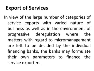 Export of Services
In view of the large number of categories of
service exports with varied nature of
business as well as in the environment of
progressive deregulation where the
matters with regard to micromanagement
are left to be decided by the individual
financing banks, the banks may formulate
their own parameters to finance the
service exporters.
 