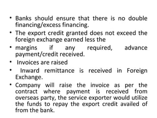 • Banks should ensure that there is no double
financing/excess financing.
• The export credit granted does not exceed the
foreign exchange earned less the
• margins if any required, advance
payment/credit received.
• Invoices are raised
• Inward remittance is received in Foreign
Exchange.
• Company will raise the invoice as per the
contract where payment is received from
overseas party, the service exporter would utilize
the funds to repay the export credit availed of
from the bank.
 