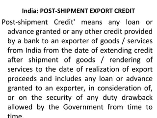 India: POST-SHIPMENT EXPORT CREDIT
Post-shipment Credit' means any loan or
advance granted or any other credit provided
by a bank to an exporter of goods / services
from India from the date of extending credit
after shipment of goods / rendering of
services to the date of realization of export
proceeds and includes any loan or advance
granted to an exporter, in consideration of,
or on the security of any duty drawback
allowed by the Government from time to
 