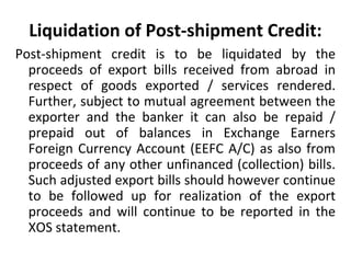 Liquidation of Post-shipment Credit:
Post-shipment credit is to be liquidated by the
proceeds of export bills received from abroad in
respect of goods exported / services rendered.
Further, subject to mutual agreement between the
exporter and the banker it can also be repaid /
prepaid out of balances in Exchange Earners
Foreign Currency Account (EEFC A/C) as also from
proceeds of any other unfinanced (collection) bills.
Such adjusted export bills should however continue
to be followed up for realization of the export
proceeds and will continue to be reported in the
XOS statement.
 