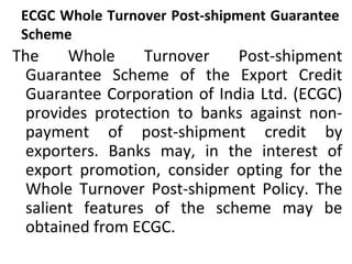 ECGC Whole Turnover Post-shipment Guarantee
Scheme
The Whole Turnover Post-shipment
Guarantee Scheme of the Export Credit
Guarantee Corporation of India Ltd. (ECGC)
provides protection to banks against non-
payment of post-shipment credit by
exporters. Banks may, in the interest of
export promotion, consider opting for the
Whole Turnover Post-shipment Policy. The
salient features of the scheme may be
obtained from ECGC.
 