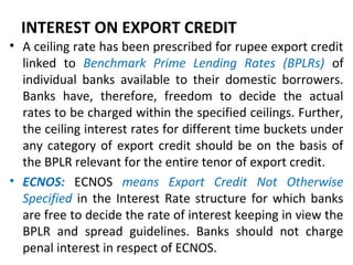INTEREST ON EXPORT CREDIT
• A ceiling rate has been prescribed for rupee export credit
linked to Benchmark Prime Lending Rates (BPLRs) of
individual banks available to their domestic borrowers.
Banks have, therefore, freedom to decide the actual
rates to be charged within the specified ceilings. Further,
the ceiling interest rates for different time buckets under
any category of export credit should be on the basis of
the BPLR relevant for the entire tenor of export credit.
• ECNOS: ECNOS means Export Credit Not Otherwise
Specified in the Interest Rate structure for which banks
are free to decide the rate of interest keeping in view the
BPLR and spread guidelines. Banks should not charge
penal interest in respect of ECNOS.
 