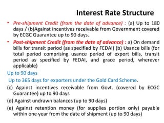 Interest Rate Structure
• Pre-shipment Credit (from the date of advance) : (a) Up to 180
days / (b)Against incentives receivable from Government covered
by ECGC Guarantee up to 90 days.
• Post-shipment Credit (from the date of advance) : a) On demand
bills for transit period (as specified by FEDAI) (b) Usance bills (for
total period comprising usance period of export bills, transit
period as specified by FEDAI, and grace period, wherever
applicable)
Up to 90 days
Up to 365 days for exporters under the Gold Card Scheme.
(c) Against incentives receivable from Govt. (covered by ECGC
Guarantee) up to 90 days
(d) Against undrawn balances (up to 90 days)
(e) Against retention money (for supplies portion only) payable
within one year from the date of shipment (up to 90 days)
 