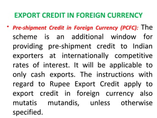 EXPORT CREDIT IN FOREIGN CURRENCY
• Pre-shipment Credit in Foreign Currency (PCFC): The
scheme is an additional window for
providing pre-shipment credit to Indian
exporters at internationally competitive
rates of interest. It will be applicable to
only cash exports. The instructions with
regard to Rupee Export Credit apply to
export credit in foreign currency also
mutatis mutandis, unless otherwise
specified.
 