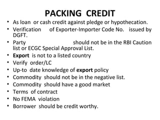 PACKING CREDIT
• As loan or cash credit against pledge or hypothecation.
• Verification of Exporter-Importer Code No. issued by
DGFT.
• Party should not be in the RBI Caution
list or ECGC Special Approval List.
• Export is not to a listed country
• Verify order/LC
• Up-to date knowledge of export policy
• Commodity should not be in the negative list.
• Commodity should have a good market
• Terms of contract
• No FEMA violation
• Borrower should be credit worthy.
 