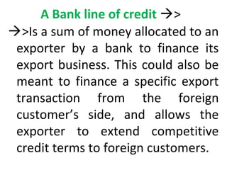 A Bank line of credit >
>Is a sum of money allocated to an
exporter by a bank to finance its
export business. This could also be
meant to finance a specific export
transaction from the foreign
customer’s side, and allows the
exporter to extend competitive
credit terms to foreign customers.
 